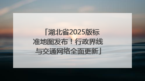 湖北省2025版标准地图发布！行政界线与交通网络全面更新