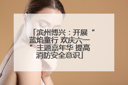 滨州博兴：开展“蓝焰童行 欢庆六一”主题嘉年华 提高消防安全意识