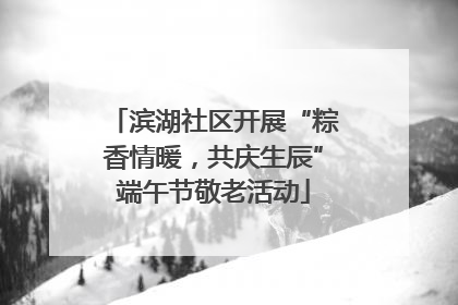 滨湖社区开展“粽香情暖，共庆生辰”端午节敬老活动