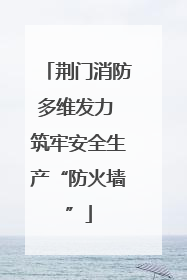 荆门消防多维发力 筑牢安全生产“防火墙”
