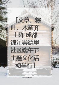 艾草、粽叶、木箭齐上阵 成都锦江崇德里社区端午节主题文化活动举行
