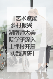 艺术赋能乡村振兴 湖南师大美院学子深入土坪村开展实践调研