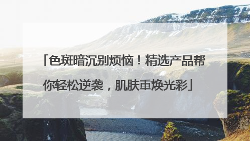 色斑暗沉别烦恼！精选产品帮你轻松逆袭，肌肤重焕光彩