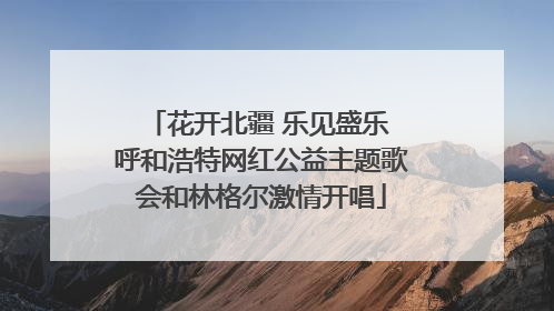 花开北疆 乐见盛乐 呼和浩特网红公益主题歌会和林格尔激情开唱
