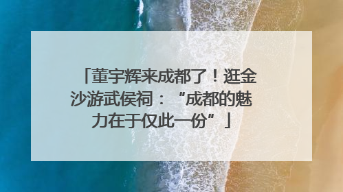 董宇辉来成都了！逛金沙游武侯祠：“成都的魅力在于仅此一份”