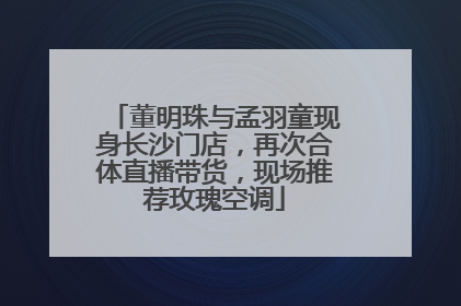 董明珠与孟羽童现身长沙门店，再次合体直播带货，现场推荐玫瑰空调