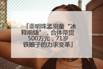 董明珠孟羽童“冰释前嫌”，合体带货500万元，71岁铁娘子的力求变革