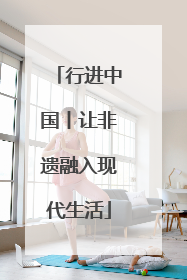 行进中国丨让非遗融入现代生活