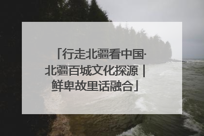行走北疆看中国·北疆百城文化探源｜鲜卑故里话融合