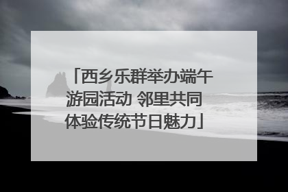 西乡乐群举办端午游园活动 邻里共同体验传统节日魅力