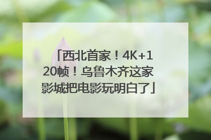 西北首家！4K+120帧！乌鲁木齐这家影城把电影玩明白了