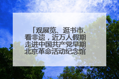 观展览、逛书市、看非遗，近万人假期走进中国共产党早期北京革命活动纪念馆解锁参观新体验