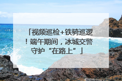 视频巡检+铁骑巡逻！端午期间，冰城交警守护“在路上”