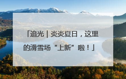 追光｜炎炎夏日，这里的滑雪场“上新”啦！