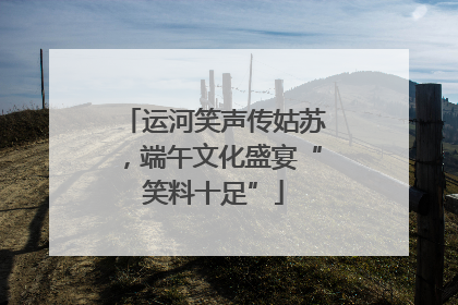 运河笑声传姑苏，端午文化盛宴“笑料十足”