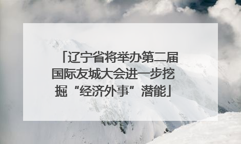 辽宁省将举办第二届国际友城大会进一步挖掘“经济外事”潜能