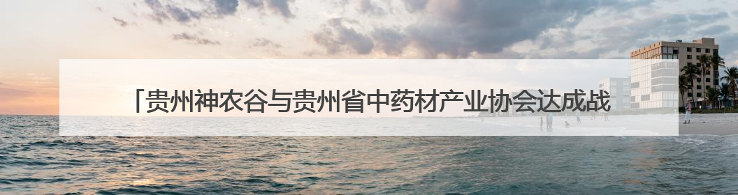 贵州神农谷与贵州省中药材产业协会达成战略合作——共筑西南地区中医药产业新生态