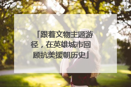 跟着文物主题游径，在英雄城市回顾抗美援朝历史