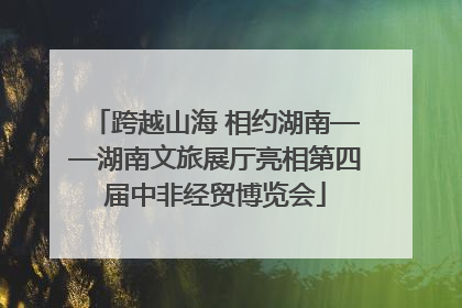 跨越山海 相约湖南——湖南文旅展厅亮相第四届中非经贸博览会