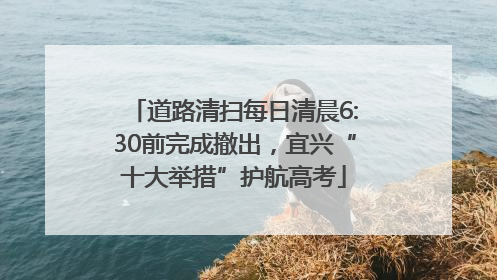 道路清扫每日清晨6:30前完成撤出，宜兴“十大举措”护航高考
