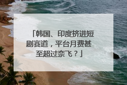 韩国、印度挤进短剧赛道，平台月费甚至超过奈飞？