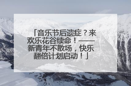 音乐节后遗症？来欢乐花谷续命！——新青年不散场，快乐翻倍计划启动！