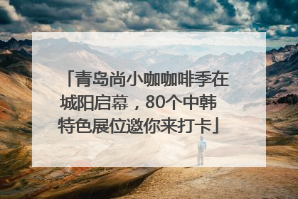 青岛尚小咖咖啡季在城阳启幕，80个中韩特色展位邀你来打卡