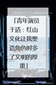 青年演员于适：红山文化让我塑造角色时多了文明的厚重