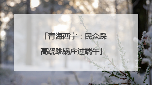 青海西宁：民众踩高跷跳锅庄过端午