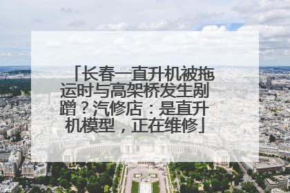 长春一直升机被拖运时与高架桥发生剐蹭？汽修店：是直升机模型，正在维修