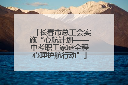长春市总工会实施“心航计划——中考职工家庭全程心理护航行动”