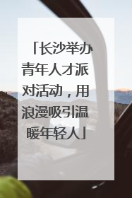 长沙举办青年人才派对活动，用浪漫吸引温暖年轻人