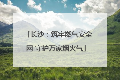 长沙：筑牢燃气安全网 守护万家烟火气