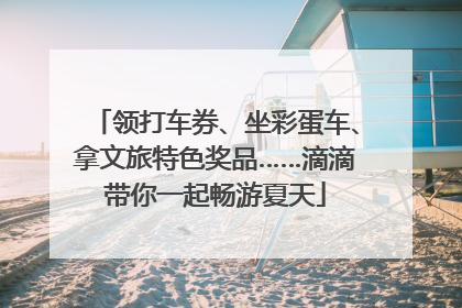 领打车券、坐彩蛋车、拿文旅特色奖品……滴滴带你一起畅游夏天