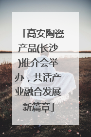 高安陶瓷产品(长沙)推介会举办，共话产业融合发展新篇章