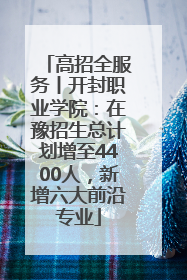 高招全服务丨开封职业学院：在豫招生总计划增至4400人，新增六大前沿专业