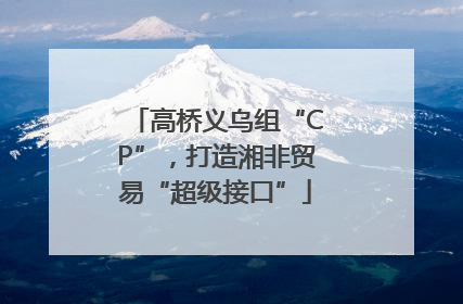 高桥义乌组“CP”，打造湘非贸易“超级接口”