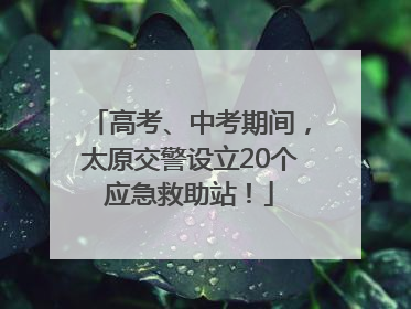 高考、中考期间，太原交警设立20个应急救助站！