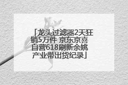 龙头过滤器2天狂销5万件 京东京喜自营618刷新余姚产业带出货纪录