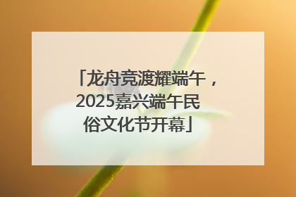 龙舟竞渡耀端午，2025嘉兴端午民俗文化节开幕