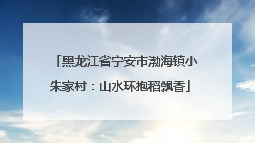 黑龙江省宁安市渤海镇小朱家村：山水环抱稻飘香