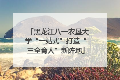 黑龙江八一农垦大学“一站式”打造“三全育人”新阵地
