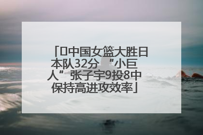 ﻿中国女篮大胜日本队32分 “小巨人”张子宇9投8中保持高进攻效率