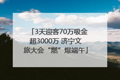 3天迎客70万吸金超3000万 济宁文旅大会“燃”爆端午