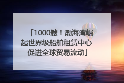 1000艘！渤海湾崛起世界级船舶租赁中心 促进全球贸易流动