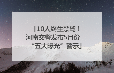 10人终生禁驾！河南交警发布5月份“五大曝光”警示
