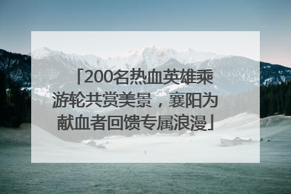 200名热血英雄乘游轮共赏美景，襄阳为献血者回馈专属浪漫