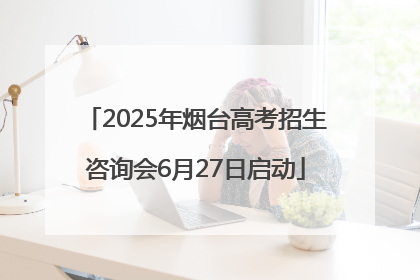 2025年烟台高考招生咨询会6月27日启动