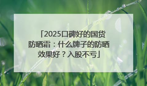 2025口碑好的国货防晒霜：什么牌子的防晒效果好？入股不亏