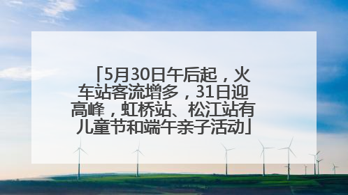 5月30日午后起，火车站客流增多，31日迎高峰，虹桥站、松江站有儿童节和端午亲子活动